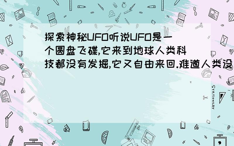 探索神秘UFO听说UFO是一个圆盘飞碟,它来到地球人类科技都没有发掘,它又自由来回.难道人类没有什么拦截系统吗?作为科学研究目标,就是为了探索奥秘.为什么一直无结果呢?科学精神“探索神