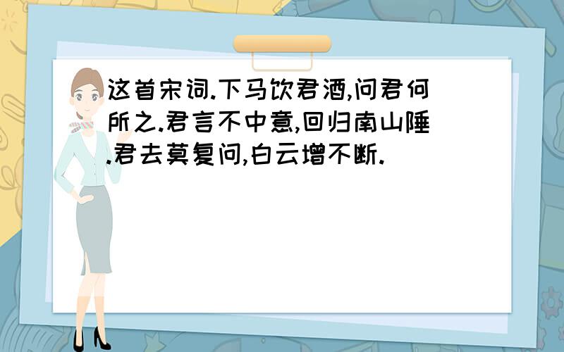 这首宋词.下马饮君酒,问君何所之.君言不中意,回归南山陲.君去莫复问,白云增不断.