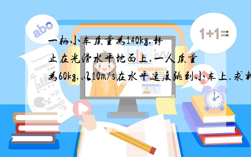 一辆小车质量为140kg,静止在光滑水平地面上,一人质量为60kg,以10m/s在水平速度跳到小车上.求载人小车的速度大小.