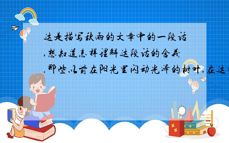 这是描写秋雨的文章中的一段话,想知道怎样理解这段话的含义.那些以前在阳光里闪动光泽的树叶,在这样的雨地里也逐渐变了颜色,无声凋落,留下一棵光秃秃的枝干做它们肃穆的追悼者.