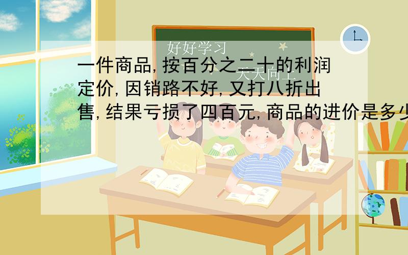 一件商品,按百分之二十的利润定价,因销路不好,又打八折出售,结果亏损了四百元,商品的进价是多少元?