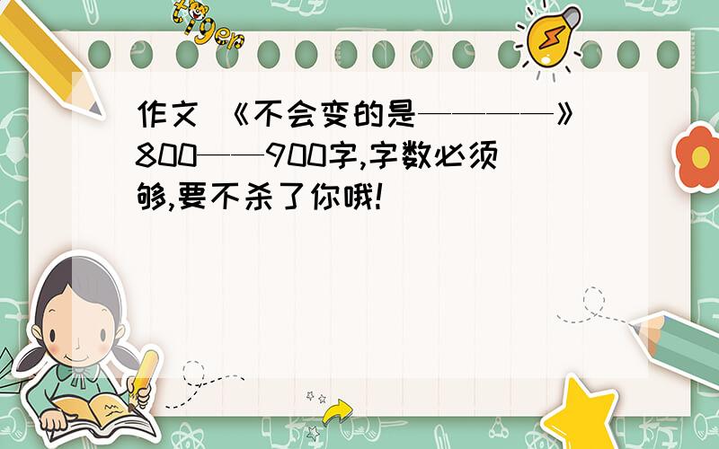 作文 《不会变的是————》800——900字,字数必须够,要不杀了你哦!