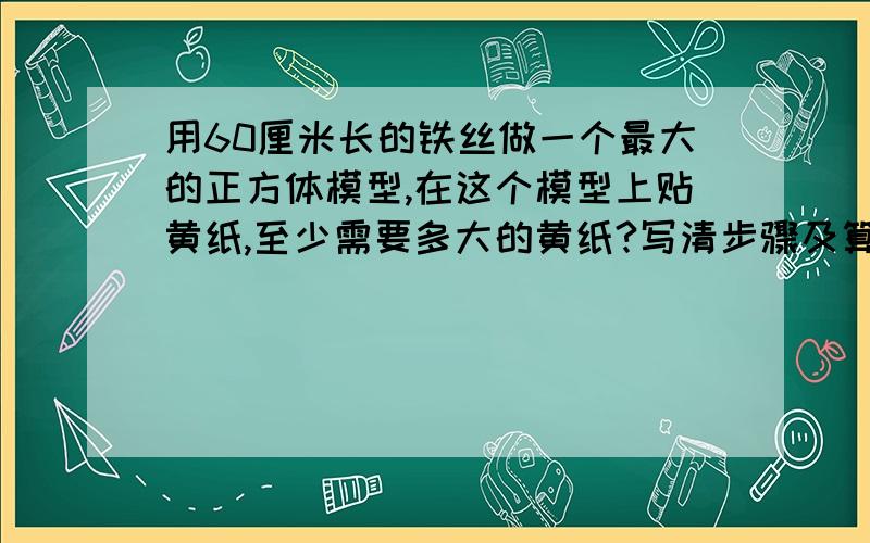 用60厘米长的铁丝做一个最大的正方体模型,在这个模型上贴黄纸,至少需要多大的黄纸?写清步骤及算式写清答