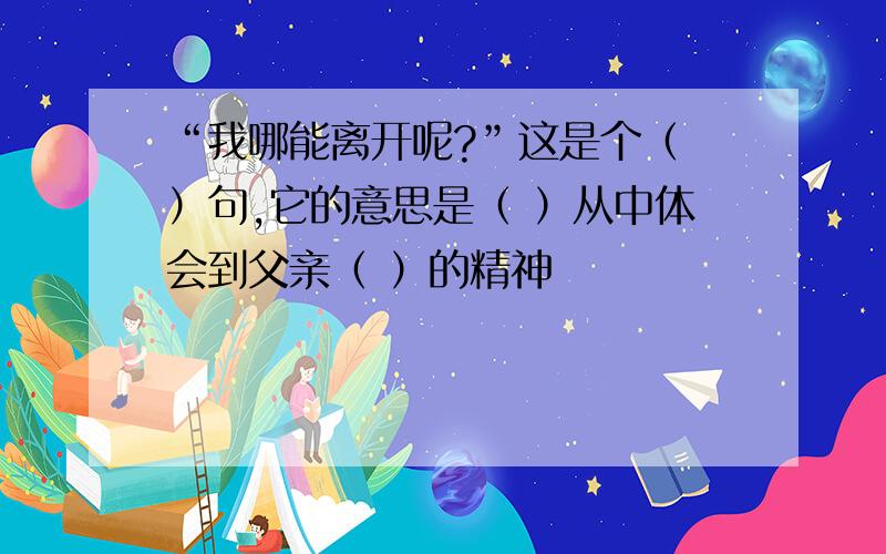 “我哪能离开呢?”这是个（ ）句,它的意思是（ ）从中体会到父亲（ ）的精神