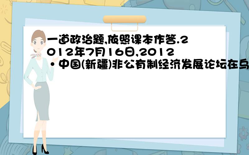 一道政治题,依照课本作答.2012年7月16日,2012·中国(新疆)非公有制经济发展论坛在乌鲁木齐开幕.本届论坛的目的在于坚持社会主义初级阶段的基本经济制度,宣传党和国家促进非公有制经济发