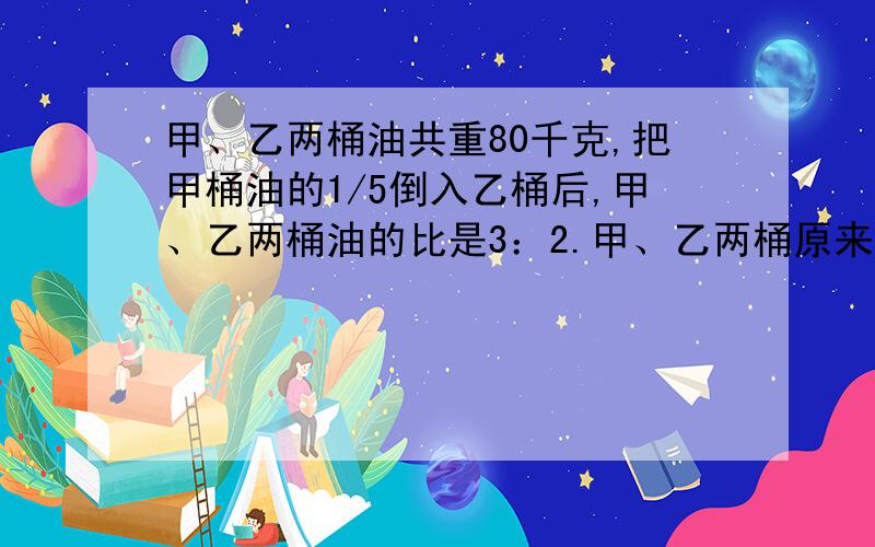 甲、乙两桶油共重80千克,把甲桶油的1/5倒入乙桶后,甲、乙两桶油的比是3：2.甲、乙两桶原来各有多少千克油?(求算式)