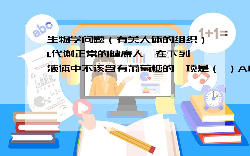 生物学问题（有关人体的组织）1.代谢正常的健康人,在下列液体中不该含有葡萄糖的一项是（ ）A血浆 B组织液 C原尿 D尿液2.我们每天应喝适量的开水,这有利于（ ）A代谢废物及时随尿排出 B