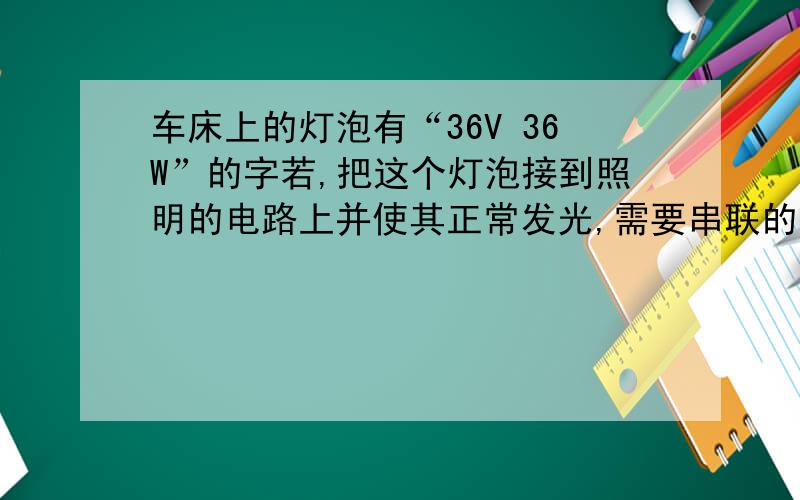 车床上的灯泡有“36V 36W”的字若,把这个灯泡接到照明的电路上并使其正常发光,需要串联的电阻的阻值为?kuai!