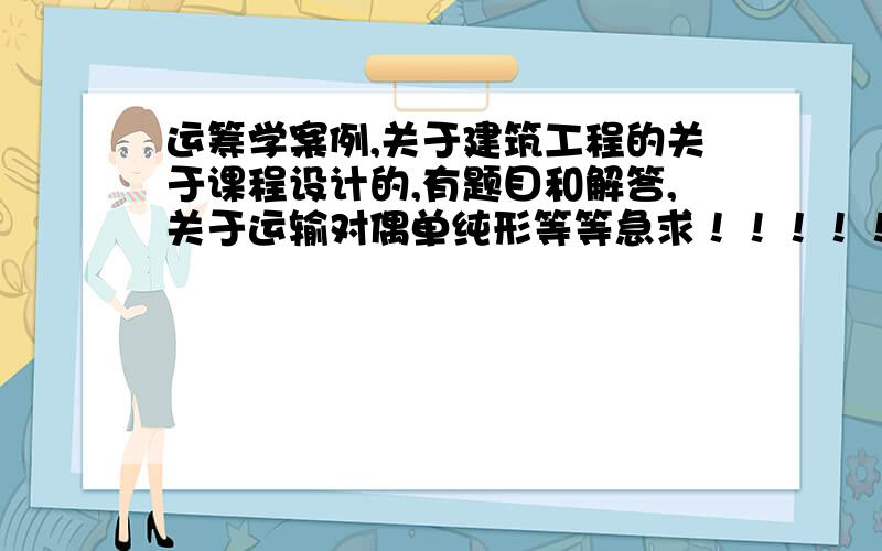 运筹学案例,关于建筑工程的关于课程设计的,有题目和解答,关于运输对偶单纯形等等急求！！！！！