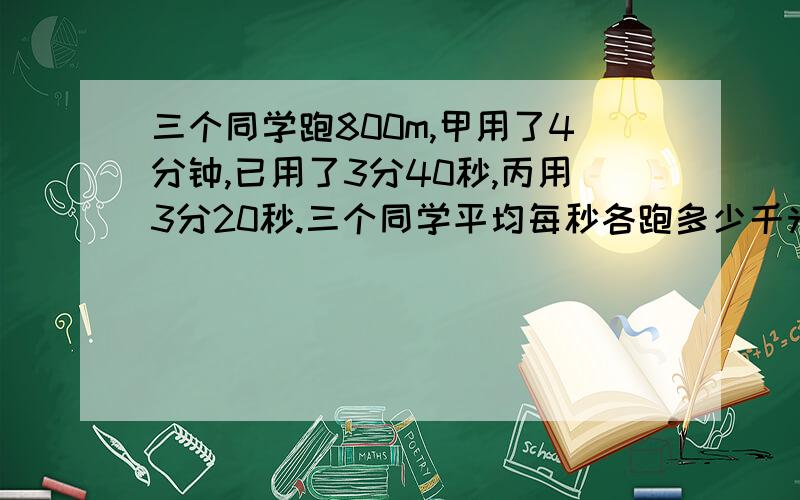 三个同学跑800m,甲用了4分钟,已用了3分40秒,丙用3分20秒.三个同学平均每秒各跑多少千米谢谢了,大神帮