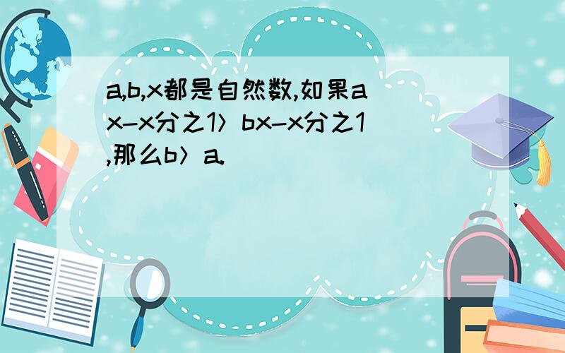 a,b,x都是自然数,如果ax-x分之1＞bx-x分之1,那么b＞a.（ ）