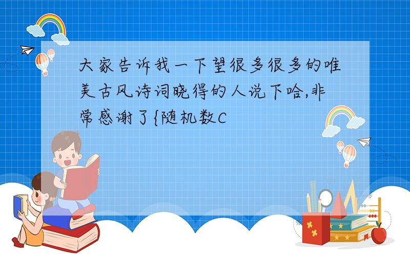 大家告诉我一下望很多很多的唯美古风诗词晓得的人说下哈,非常感谢了{随机数C