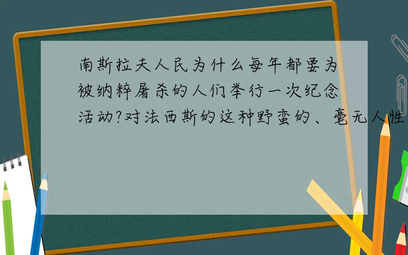 南斯拉夫人民为什么每年都要为被纳粹屠杀的人们举行一次纪念活动?对法西斯的这种野蛮的、毫无人性的大屠杀,你是如何看待的?不好意思,帮我解决个同类问题.