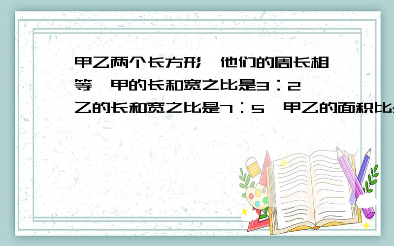 甲乙两个长方形,他们的周长相等,甲的长和宽之比是3：2,乙的长和宽之比是7：5,甲乙的面积比是?