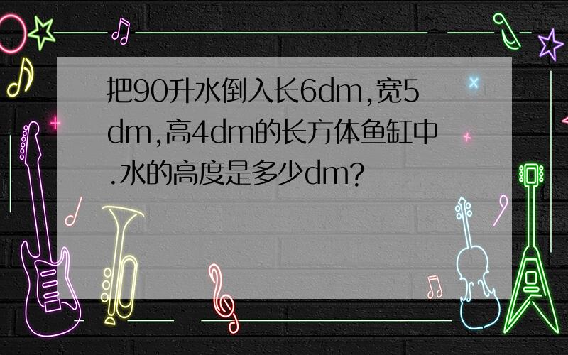 把90升水倒入长6dm,宽5dm,高4dm的长方体鱼缸中.水的高度是多少dm?