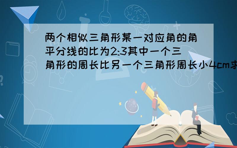 两个相似三角形某一对应角的角平分线的比为2:3其中一个三角形的周长比另一个三角形周长小4cm求这两个三角形的周长