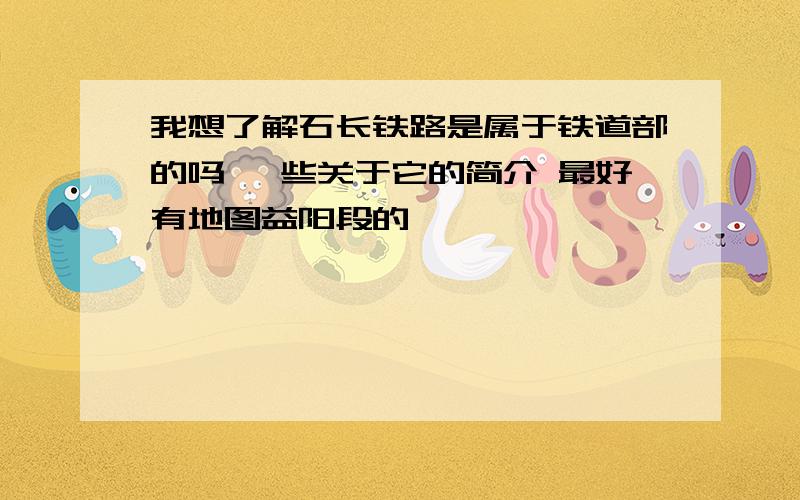 我想了解石长铁路是属于铁道部的吗 一些关于它的简介 最好有地图益阳段的