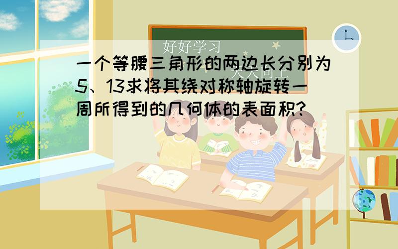 一个等腰三角形的两边长分别为5、13求将其绕对称轴旋转一周所得到的几何体的表面积?