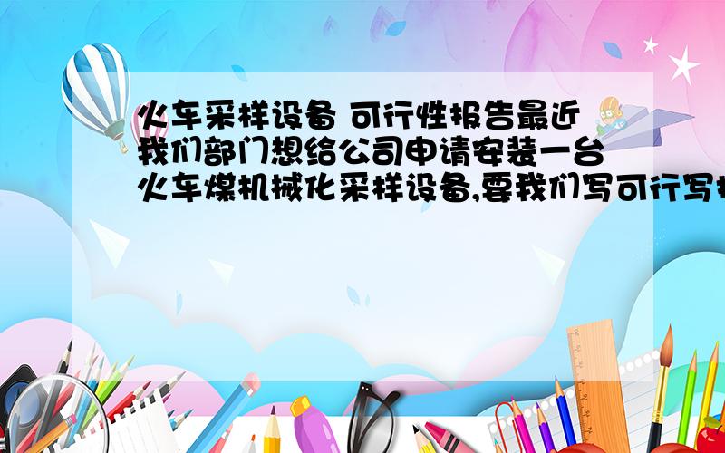 火车采样设备 可行性报告最近我们部门想给公司申请安装一台火车煤机械化采样设备,要我们写可行写报告,不知如何入手,