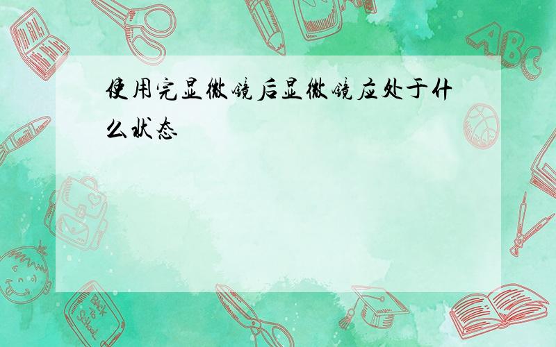 使用完显微镜后显微镜应处于什么状态