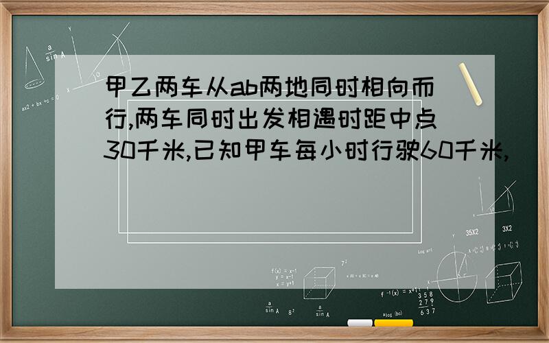 甲乙两车从ab两地同时相向而行,两车同时出发相遇时距中点30千米,已知甲车每小时行驶60千米,