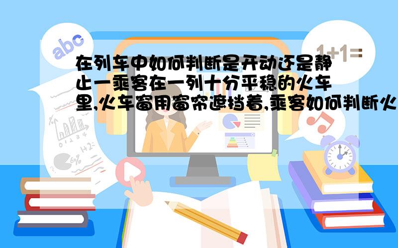 在列车中如何判断是开动还是静止一乘客在一列十分平稳的火车里,火车窗用窗帘遮挡着,乘客如何判断火车已经开动还是停止的?