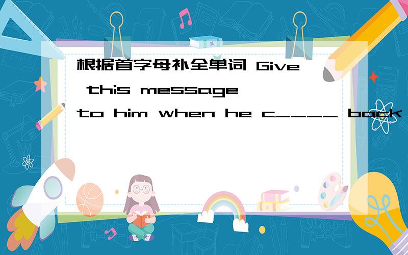 根据首字母补全单词 Give this message to him when he c____ back