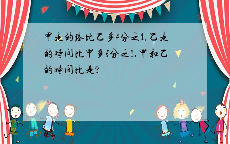 甲走的路比乙多4分之1,乙走的时间比甲多5分之1,甲和乙的时间比是?