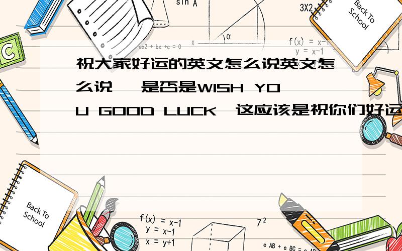 祝大家好运的英文怎么说英文怎么说 ,是否是WISH YOU GOOD LUCK,这应该是祝你们好运吧两者有没有区分在英语里面,是否有更贴切的翻译么?GOOD luck是祝好运的意思吧，当面对人说不管是一个还是