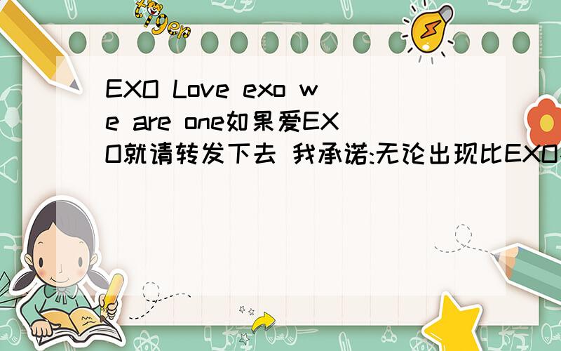 EXO Love exo we are one如果爱EXO就请转发下去 我承诺:无论出现比EXO各个方面都好的组合,我都只爱EXO,就算上老虎凳我也只爱EXO.如果你爱EXO,请转发给所有行星饭,并将名字传下去:爱凡 小娜 小圆 雪