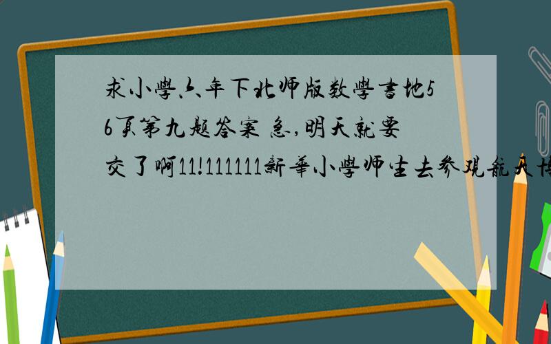 求小学六年下北师版数学书地56页第九题答案 急,明天就要交了啊11!111111新华小学师生去参观航天博物馆,各年级师生如下表.学生 88 95 106 114 130 124老师 4 4 4 6 6 61.博物馆规定每批参观人数不超