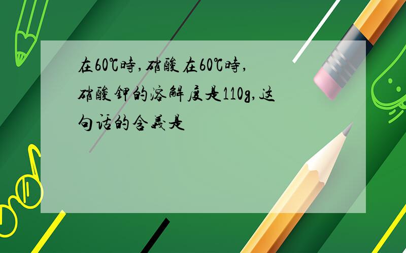 在60℃时,硝酸在60℃时,硝酸钾的溶解度是110g,这句话的含义是