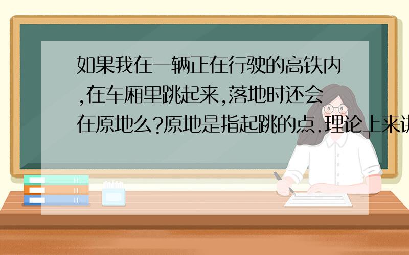 如果我在一辆正在行驶的高铁内,在车厢里跳起来,落地时还会在原地么?原地是指起跳的点.理论上来讲