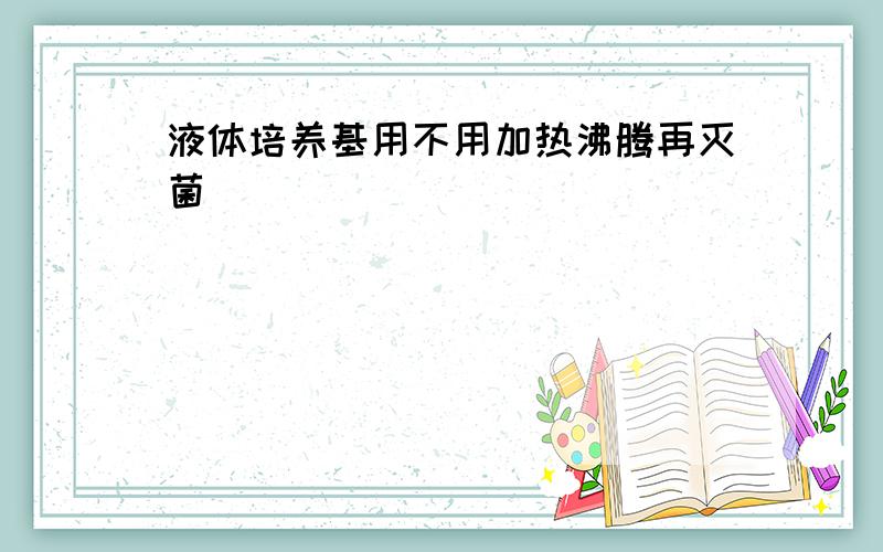 液体培养基用不用加热沸腾再灭菌