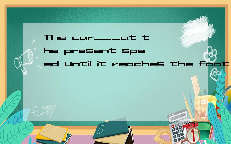 The car___at the present speed until it reaches the foot of mountain at about ten o'clock tonight.A.would go B.will be going我选的是A.帮忙分析下错在哪里?