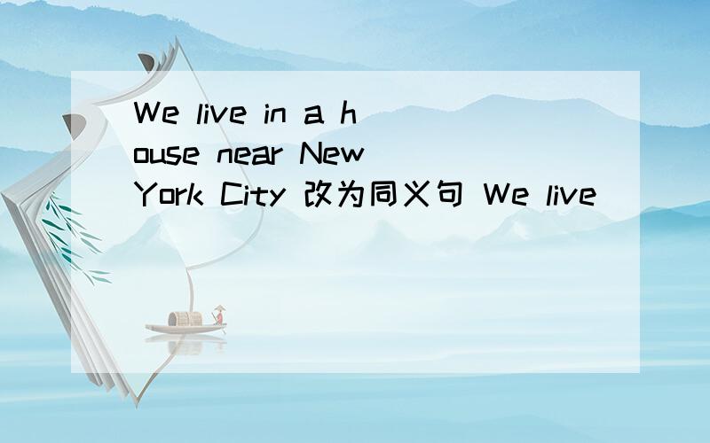 We live in a house near New York City 改为同义句 We live ( ) （）New York City.