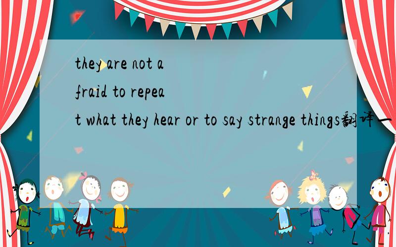 they are not afraid to repeat what they hear or to say strange things翻译一下这句话还有这里为何 用 to say 而不直接用say