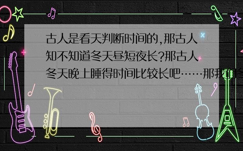 古人是看天判断时间的,那古人知不知道冬天昼短夜长?那古人冬天晚上睡得时间比较长吧……那我们冬天觉比较好睡,不想起来,是不是和古人冬天睡得比较多有些关系呢?