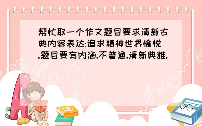 帮忙取一个作文题目要求清新古典内容表达:追求精神世界愉悦.题目要有内涵,不普通,清新典雅.