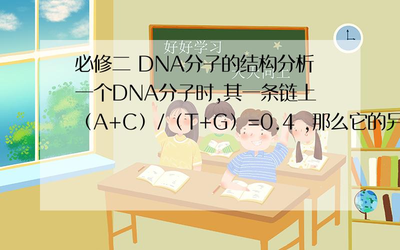 必修二 DNA分子的结构分析一个DNA分子时,其一条链上（A+C）/（T+G）=0.4 ,那么它的另一条链和整个DNA分子中的（A+C）/（T+G）比例分别是 （D）A.0.4和0.6 B.2.5和0.4 C.0.6和1.0D.2.5和1.0