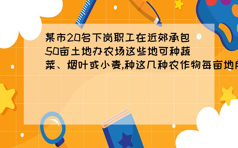 某市20名下岗职工在近郊承包50亩土地办农场这些地可种蔬菜、烟叶或小麦,种这几种农作物每亩地所需职工数和产值预测如下表：作物品种 每亩地所需职工数 每亩地预计产值 蔬菜 1/2 1100元