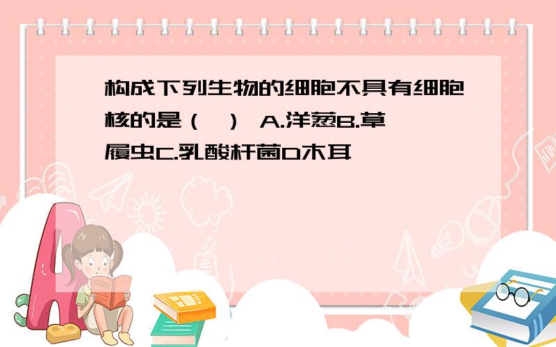 构成下列生物的细胞不具有细胞核的是（ ） A.洋葱B.草履虫C.乳酸杆菌D木耳