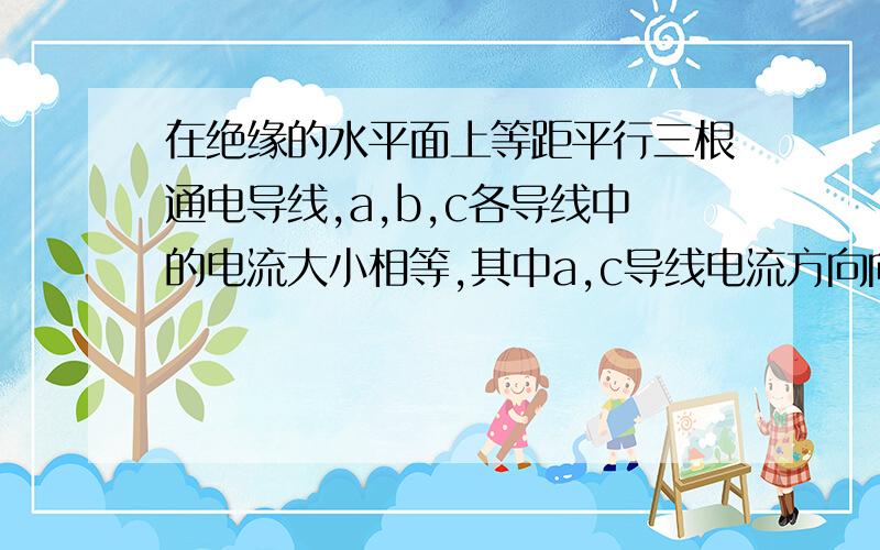 在绝缘的水平面上等距平行三根通电导线,a,b,c各导线中的电流大小相等,其中a,c导线电流方向向外,b