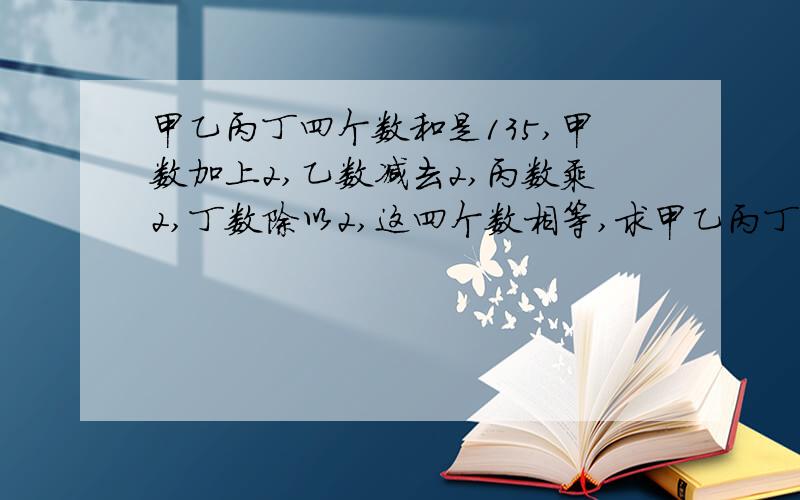 甲乙丙丁四个数和是135,甲数加上2,乙数减去2,丙数乘2,丁数除以2,这四个数相等,求甲乙丙丁各是多少?列方程