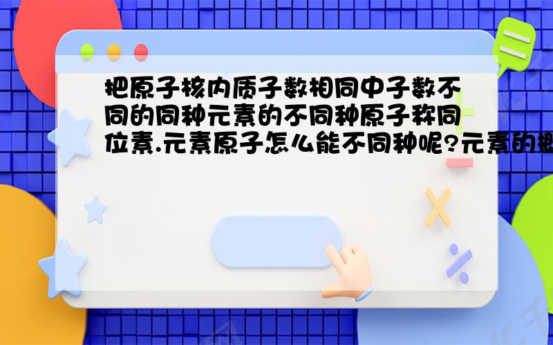 把原子核内质子数相同中子数不同的同种元素的不同种原子称同位素.元素原子怎么能不同种呢?元素的概念就是……同一类原子的总称