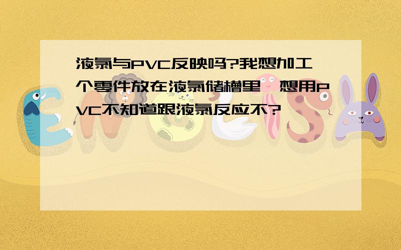 液氯与PVC反映吗?我想加工个零件放在液氯储槽里,想用PVC不知道跟液氯反应不?