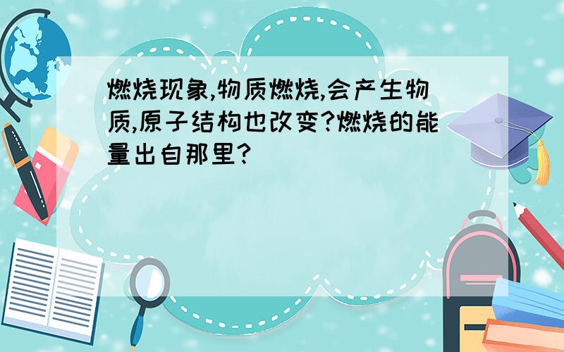 燃烧现象,物质燃烧,会产生物质,原子结构也改变?燃烧的能量出自那里?