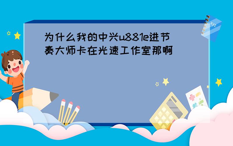 为什么我的中兴u881e进节奏大师卡在光速工作室那啊