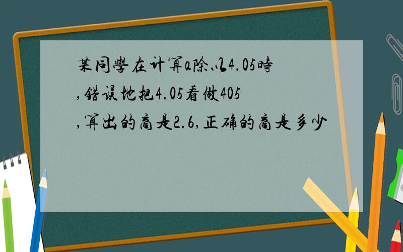 某同学在计算a除以4.05时,错误地把4.05看做405,算出的商是2.6,正确的商是多少