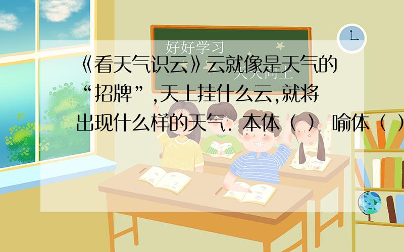 《看天气识云》云就像是天气的“招牌”,天上挂什么云,就将出现什么样的天气. 本体（ ） 喻体（ ） 相似点（ ）